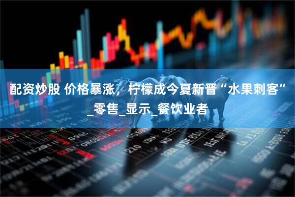 配资炒股 价格暴涨，柠檬成今夏新晋“水果刺客”_零售_显示_餐饮业者