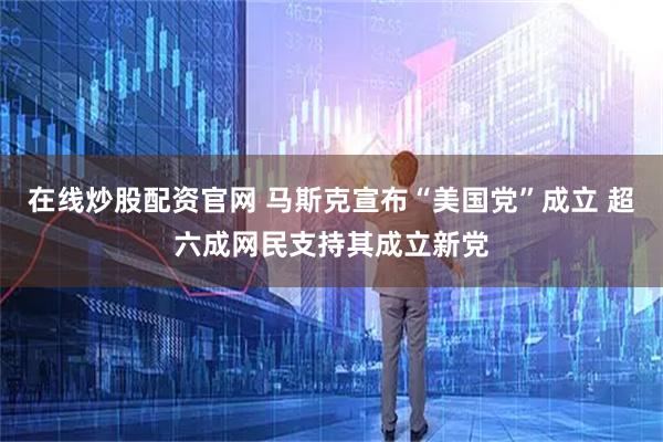 在线炒股配资官网 马斯克宣布“美国党”成立 超六成网民支持其成立新党