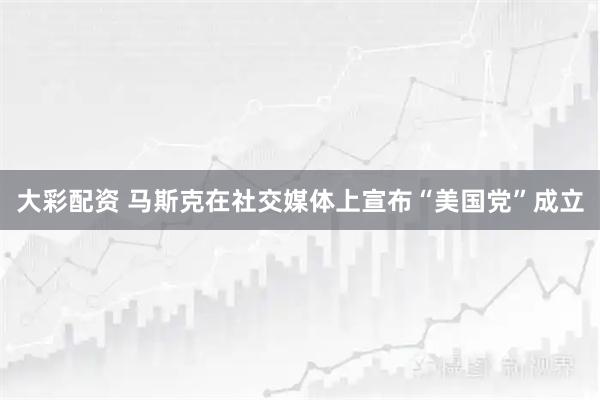 大彩配资 马斯克在社交媒体上宣布“美国党”成立