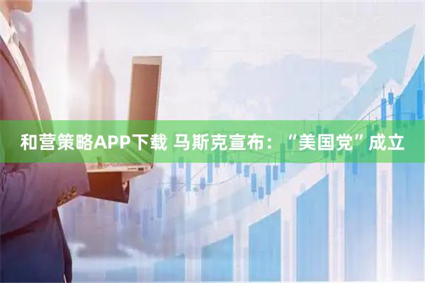 和营策略APP下载 马斯克宣布：“美国党”成立