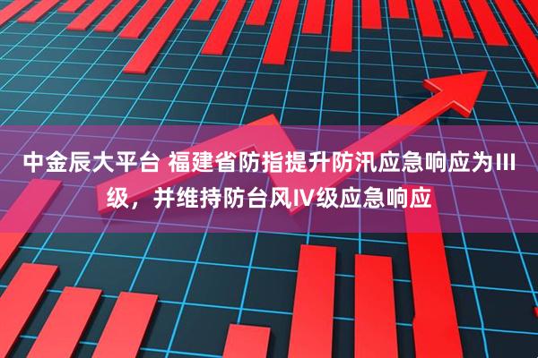 中金辰大平台 福建省防指提升防汛应急响应为Ⅲ级，并维持防台风Ⅳ级应急响应