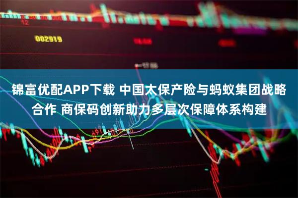 锦富优配APP下载 中国太保产险与蚂蚁集团战略合作 商保码创新助力多层次保障体系构建