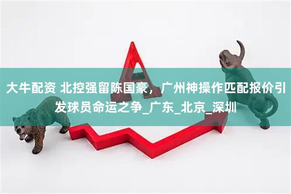 大牛配资 北控强留陈国豪，广州神操作匹配报价引发球员命运之争_广东_北京_深圳