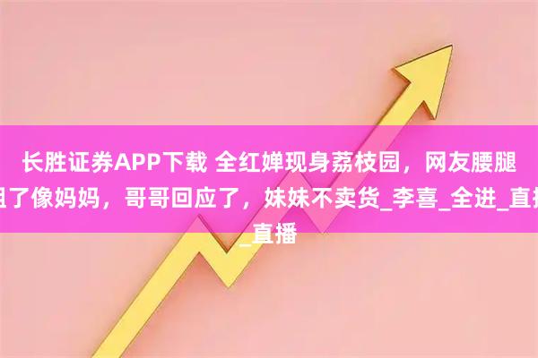 长胜证券APP下载 全红婵现身荔枝园，网友腰腿粗了像妈妈，哥哥回应了，妹妹不卖货_李喜_全进_直播