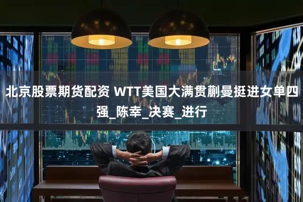 北京股票期货配资 WTT美国大满贯蒯曼挺进女单四强_陈幸_决赛_进行