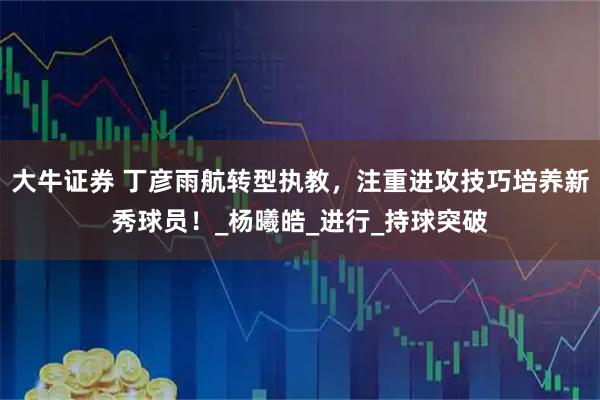 大牛证券 丁彦雨航转型执教，注重进攻技巧培养新秀球员！_杨曦皓_进行_持球突破