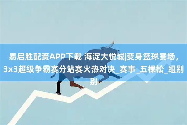 易启胜配资APP下载 海淀大悦城|变身篮球赛场，3x3超级争霸赛分站赛火热对决_赛事_五棵松_组别