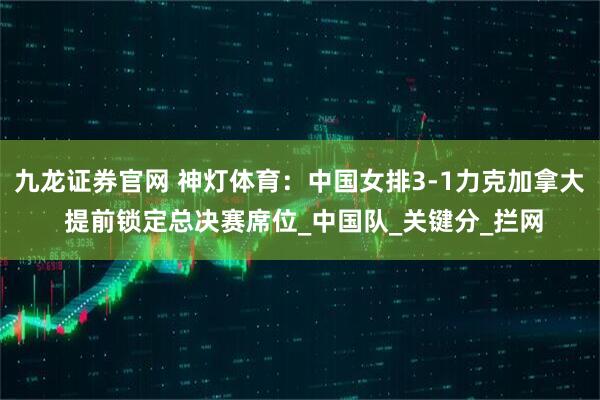 九龙证券官网 神灯体育：中国女排3-1力克加拿大 提前锁定总决赛席位_中国队_关键分_拦网