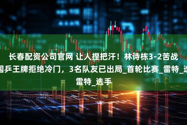 长春配资公司官网 让人捏把汗！林诗栋3-2苦战，国乒王牌拒绝冷门，3名队友已出局_首轮比赛_雷特_选手
