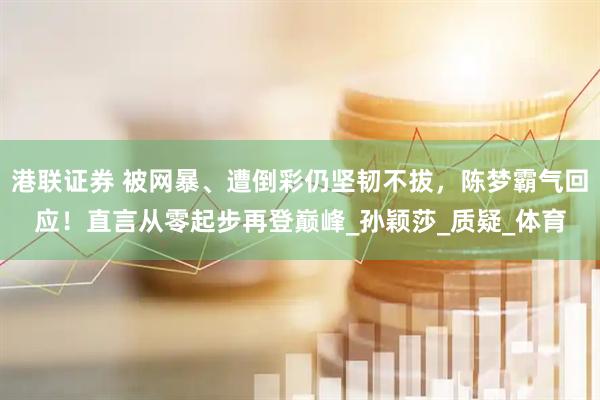 港联证券 被网暴、遭倒彩仍坚韧不拔，陈梦霸气回应！直言从零起步再登巅峰_孙颖莎_质疑_体育