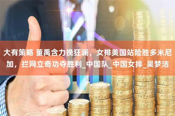 大有策略 董禹含力挽狂澜，女排美国站险胜多米尼加，拦网立奇功夺胜利_中国队_中国女排_吴梦洁