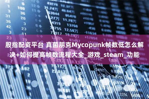 股指配资平台 真菌朋克Mycopunk帧数低怎么解决+如何提高帧数流程大全_游戏_steam_功能