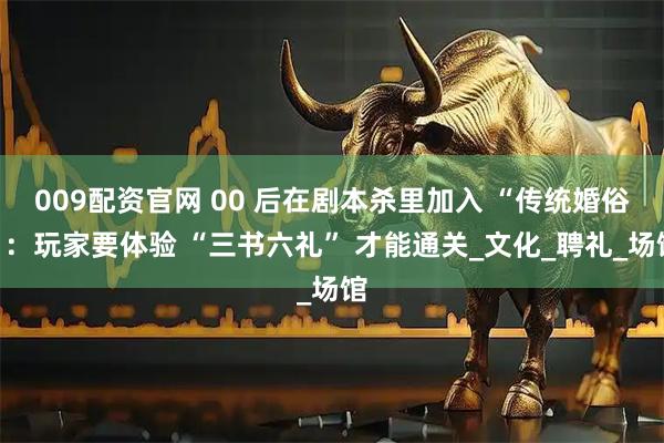 009配资官网 00 后在剧本杀里加入 “传统婚俗”：玩家要体验 “三书六礼” 才能通关_文化_聘礼_场馆