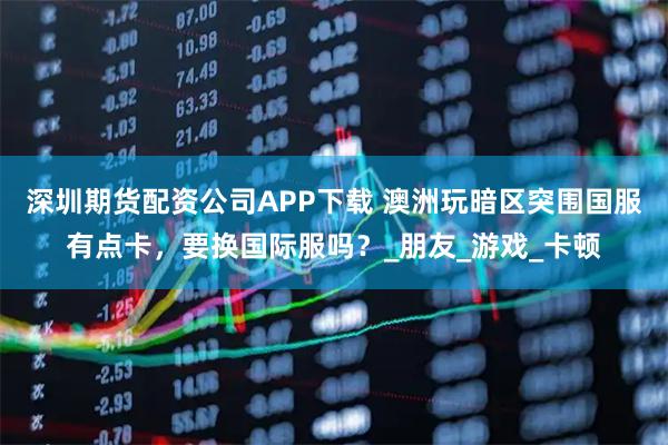 深圳期货配资公司APP下载 澳洲玩暗区突围国服有点卡，要换国际服吗？_朋友_游戏_卡顿