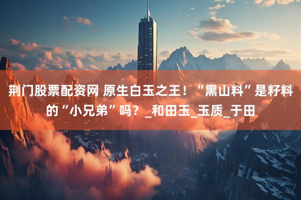 荆门股票配资网 原生白玉之王！“黑山料”是籽料的“小兄弟”吗？_和田玉_玉质_于田