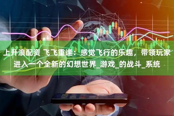 上升浪配资 飞飞重逢：感觉飞行的乐趣，带领玩家进入一个全新的幻想世界_游戏_的战斗_系统