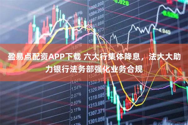 盈易点配资APP下载 六大行集体降息，法大大助力银行法务部强化业务合规