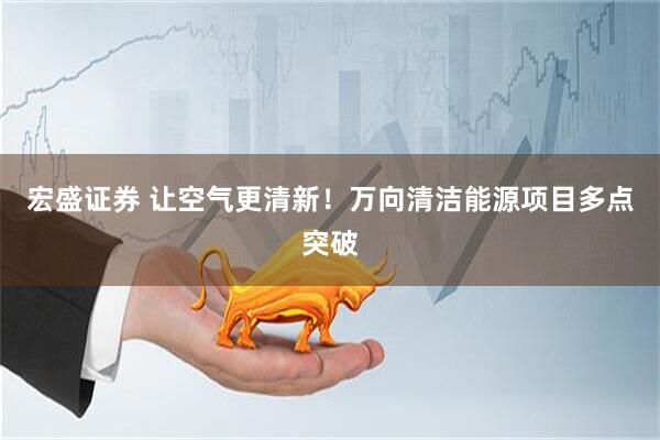 宏盛证券 让空气更清新！万向清洁能源项目多点突破
