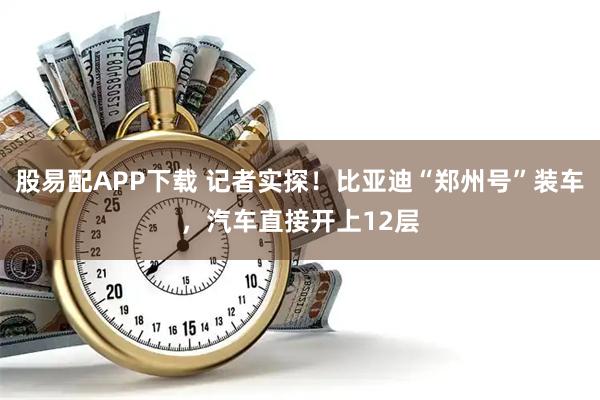 股易配APP下载 记者实探！比亚迪“郑州号”装车，汽车直接开上12层