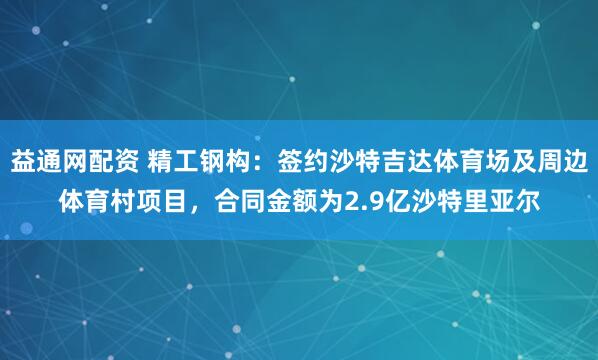 益通网配资 精工钢构：签约沙特吉达体育场及周边体育村项目，合同金额为2.9亿沙特里亚尔