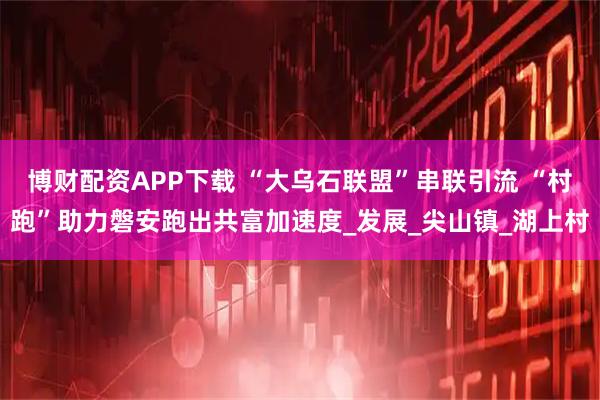 博财配资APP下载 “大乌石联盟”串联引流 “村跑”助力磐安跑出共富加速度_发展_尖山镇_湖上村