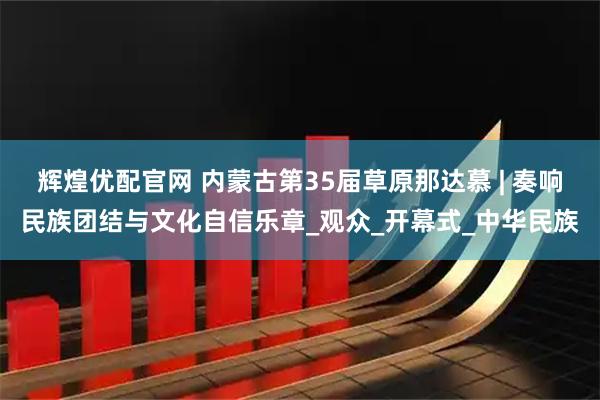 辉煌优配官网 内蒙古第35届草原那达慕 | 奏响民族团结与文化自信乐章_观众_开幕式_中华民族