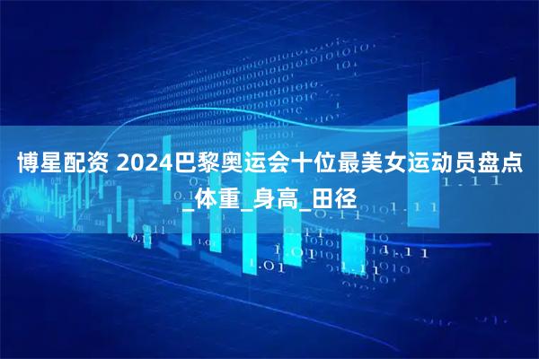 博星配资 2024巴黎奥运会十位最美女运动员盘点_体重_身高_田径