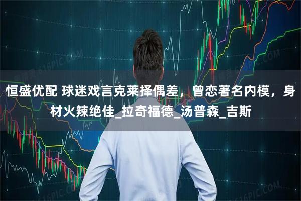 恒盛优配 球迷戏言克莱择偶差，曾恋著名内模，身材火辣绝佳_拉奇福德_汤普森_吉斯
