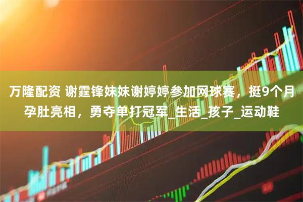 万隆配资 谢霆锋妹妹谢婷婷参加网球赛，挺9个月孕肚亮相，勇夺单打冠军_生活_孩子_运动鞋