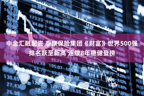 中金汇融配资 泰康保险集团《财富》世界500强排名跃至新高 连续8年稳健登榜