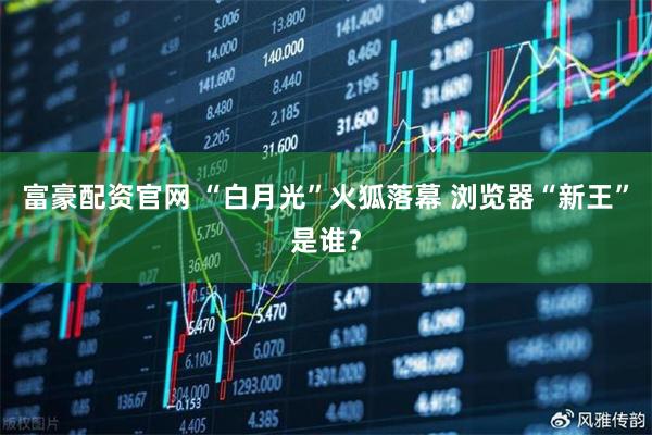 富豪配资官网 “白月光”火狐落幕 浏览器“新王”是谁？