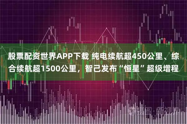 股票配资世界APP下载 纯电续航超450公里、综合续航超1500公里，智己发布“恒星”超级增程