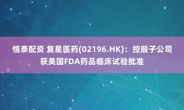 恒泰配资 复星医药(02196.HK)：控股子公司获美国FDA药品临床试验批准