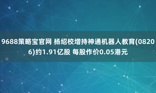 9688策略宝官网 杨绍校增持神通机器人教育(08206)约1.91亿股 每股作价0.05港元