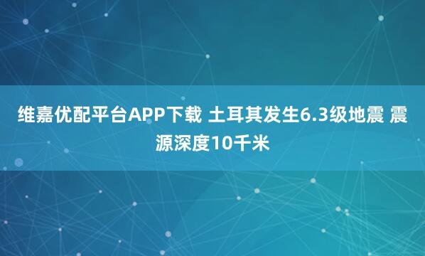 维嘉优配平台APP下载 土耳其发生6.3级地震 震源深度10千米