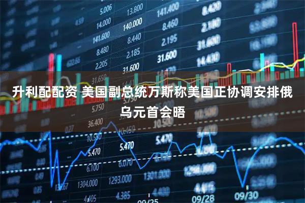 升利配配资 美国副总统万斯称美国正协调安排俄乌元首会晤