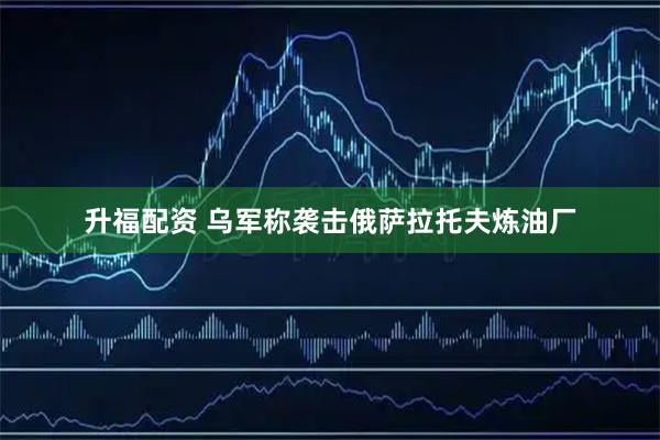 升福配资 乌军称袭击俄萨拉托夫炼油厂