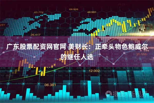 广东股票配资网官网 美财长：正牵头物色鲍威尔的继任人选