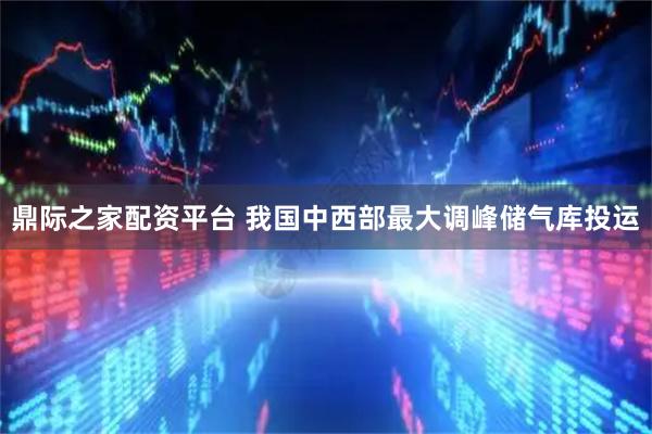 鼎际之家配资平台 我国中西部最大调峰储气库投运