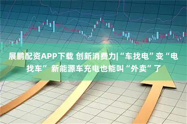 展鹏配资APP下载 创新消费力|“车找电”变“电找车” 新能源车充电也能叫“外卖”了