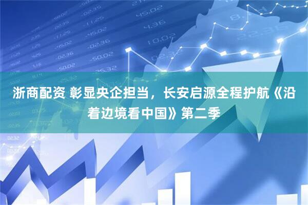 浙商配资 彰显央企担当，长安启源全程护航《沿着边境看中国》第二季