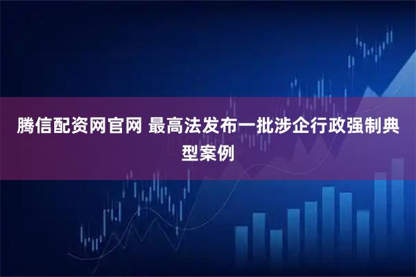 腾信配资网官网 最高法发布一批涉企行政强制典型案例