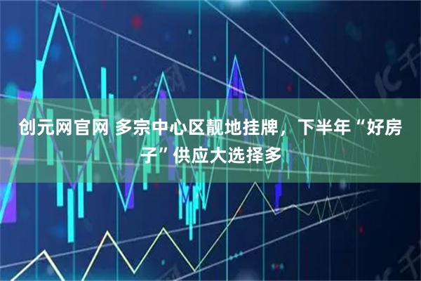 创元网官网 多宗中心区靓地挂牌，下半年“好房子”供应大选择多
