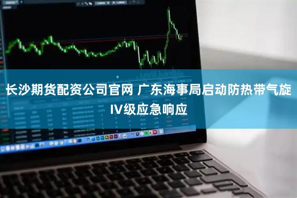 长沙期货配资公司官网 广东海事局启动防热带气旋IV级应急响应