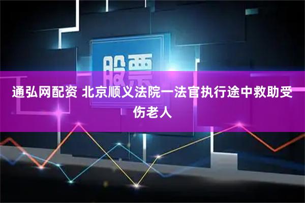 通弘网配资 北京顺义法院一法官执行途中救助受伤老人