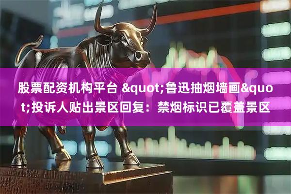 股票配资机构平台 "鲁迅抽烟墙画"投诉人贴出景区回复：禁烟标识已覆盖景区
