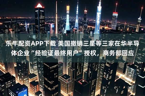 乐牛配资APP下载 美国撤销三星等三家在华半导体企业“经验证最终用户”授权，商务部回应
