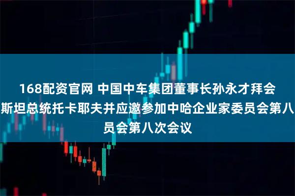 168配资官网 中国中车集团董事长孙永才拜会哈萨克斯坦总统托卡耶夫并应邀参加中哈企业家委员会第八次会议