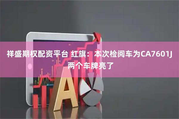祥盛期权配资平台 红旗：本次检阅车为CA7601J 两个车牌亮了