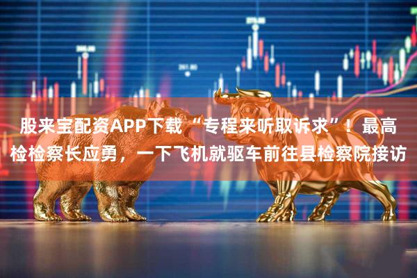 股来宝配资APP下载 “专程来听取诉求”！最高检检察长应勇，一下飞机就驱车前往县检察院接访